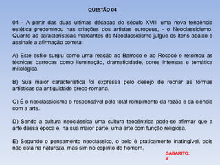 04 - A partir das duas últimas décadas do século XVIII uma nova tendência
estética predominou nas criações dos artistas europeus, - o Neoclassicismo.
Quanto às características marcantes do Neoclassicismo julgue os itens abaixo e
assinale a afirmação correta:
A) Este estilo surgiu como uma reação ao Barroco e ao Rococó e retomou as
técnicas barrocas como iluminação, dramaticidade, cores intensas e temática
mitológica.
B) Sua maior característica foi expressa pelo desejo de recriar as formas
artísticas da antiguidade greco-romana.
C) É o neoclassicismo o responsável pelo total rompimento da razão e da ciência
com a arte.
D) Sendo a cultura neoclássica uma cultura teocêntrica pode-se afirmar que a
arte dessa época é, na sua maior parte, uma arte com função religiosa.
E) Segundo o pensamento neoclássico, o belo é praticamente inatingível, pois
não está na natureza, mas sim no espírito do homem.
QUESTÃO 04
GABARITO:
B
 