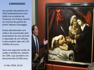 Um quadro descoberto em
2010 acidentalmente num
sótão nos arredores de
Toulouse, em França, deverá
ser mesmo da autoria do
pintor italiano Caravaggio.
Estava abandonado num
sótão e foi encontrado pelo
proprietário da casa durante
a reparação de um telhado.
A obra poderá valer até 120
milhões de euros.
Será uma segunda versão de
Judite e Holofernes, datado
de 1599, cujo paradeiro era
desconhecido há 400 anos.
CARAVAGGIO
12 Abr, 2016, 16:16
 