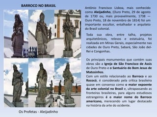 Os Profetas - Aleijadinho
Antônio Francisco Lisboa, mais conhecido
como Aleijadinho, (Ouro Preto, 29 de agosto
de 1730 ou, mais provavelmente, 1738 —
Ouro Preto, 18 de novembro de 1814) foi um
importante escultor, entalhador e arquiteto
do Brasil colonial.
Toda sua obra, entre talha, projetos
arquitetônicos, relevos e estatuária, foi
realizada em Minas Gerais, especialmente nas
cidades de Ouro Preto, Sabará, São João del-
Rei e Congonhas.
Os principais monumentos que contém suas
obras são a Igreja de São Francisco de Assis
de Ouro Preto e o Santuário do Bom Jesus de
Matosinhos.
Com um estilo relacionado ao Barroco e ao
Rococó, é considerado pela crítica brasileira
quase em consenso como o maior expoente
da arte colonial no Brasil e, ultrapassando as
fronteiras brasileiras, para alguns estudiosos
estrangeiros é o maior nome do Barroco
americano, merecendo um lugar destacado
na história da arte do ocidente.
BARROCO NO BRASIL
 