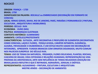 ROCOCÓ
ORIGEM: FRANÇA – 1720
BRASIL: 1750
SIGNIFICADO DA PALAVRA: ROCAILLE ou EMBRECHADO (DECORAÇÃO EM FORMATO DE
CONCHA)
LOCAL: MINAS GERAIS, BAHIA, RIO DE JANEIRO, PARÁ, PARAÍBA E PERNAMBUCO ( PINTURA,
ESCULTURA , ARQUITETURA E MOBILIÁRIO)
PERÍODO: SÉCULO XVIII
ECONOMIA : OURO (MG)
POLÍTICA: MONARQUIA ILUSTRADA
CONTEXTO HISTÓRICO: ILUMINISMO
AMBIENTE: CATÓLICO/PROTESTANTE
CARACTERÍSTICAS: SUTILEZA , ARTE DECORATIVA E PROFUSÃO DE ELEMENTOS DECORATIVOS
COMO CONCHAS, LAÇOS E FLORES. POSSUI LEVEZA, CARÁTER INTIMISTA, ELEGÂNCIA,
ALEGRIA, FRIVOLIDADE E EXUBERÂNCIA. É UM ESTILO MUITO USADO EM DECORAÇÃO DE
INTERIORES, APRESENTA FUNDOS BRANCOS COM ORNATOS DOURADOS, MUITO COMUM
NOS PALÁCIOS EUROPEUS DO SÉCULO XVIII.
TEMAS: USO DE TEMAS DA NATUREZA, PÁSSAROS, FLORES DELICADAS, PLANTAS, ROCHAS,
CASCATAS DE ÁGUAS; VIDA COTIDIANA E RELAÇÕES HUMANAS; REPRESENTAÇÃO DA VIDA
PROFANA DA ARISTOCRACIA; ARTE SEM INFLUÊNCIA DE TEMAS RELIGIOSOS (EXCEÇÃO DO
BRASIL);BUSCA REFLETIR O QUE É REFINADO, AGRADÁVEL, SENSUAL E EXÓTICO.
REPRESENTANTES: ALEIJADINHO – PINTURA, ESCULTURA E ARQUITETURA
MESTRE ATAÍDE – DECORAÇÃO DE AMBIENTES
 