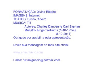 FORMATAÇÃO: Divino Ribeiro
IMAGENS: Internet
TEXTOS: Divino Ribeiro
MÚSICA: Till
       Autores: Charles Danvers e Carl Sigman
       Maestro: Roger Williams (1-10-1924 a
                                8-10-2011)
Obrigado por assistir a esta apresentação.

Deixe sua mensagem no meu site oficial

www.artesribeiro.com

Email: divinoignacio@hotmail.com
 