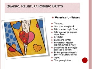 QUADRO, RELEITURA ROMERO BRITTO 
 Materiais Utilizados 
 Tesoura; 
 Cola para scrapbook; 
 Fita adesiva dupla face; 
 Fita adesiva de espuma 
dupla face; 
 Estilete; 
 Base para corte; 
 Furadores: regular 
espiral, jumbo círculo; 
 Gabaritos de marcação: 
coração e jardim; 
 Folhas para scrapbook 
preto e diversas cores; 
 Lápis; 
 Tela para pintura. 
 