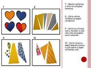 7 - Monte conforme 
a foto os corações 
menores. 
8 - Corte vários 
retalhos no papel 
cardstock. 
9 - Corte os círculos 
com o furador e cole 
com cola nos papéis 
azul e amarelo. 
10 - Corte tiras no 
papel amarelo escuro 
e cole sobre o papel 
utilizando cola. 
7 8 
9 10 
 