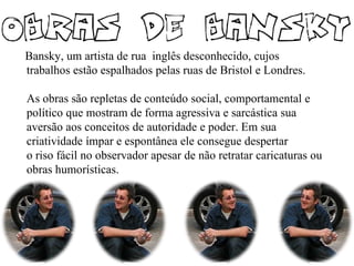Bansky, um artista de rua inglês desconhecido, cujos
trabalhos estão espalhados pelas ruas de Bristol e Londres.
As obras são repletas de conteúdo social, comportamental e
político que mostram de forma agressiva e sarcástica sua
aversão aos conceitos de autoridade e poder. Em sua
criatividade ímpar e espontânea ele consegue despertar
o riso fácil no observador apesar de não retratar caricaturas ou
obras humorísticas.
 