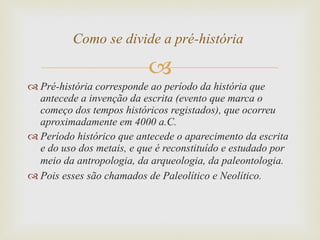 Pré-história corresponde ao período da história que antecede a invenção da escrita (evento que marca o começo dos tempos históricos registados), que ocorreu aproximadamente em 4000 a.C. Período histórico que antecede o aparecimento da escrita e do uso dos metais, e que é reconstituído e estudado por meio da antropologia, da arqueologia, da paleontologia.   Pois esses são chamados de Paleolítico e Neolítico.  Como se divide a pré-história  