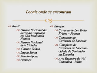 Locais onde se encontram Brasil : Parque Nacional da Serra da Capivara em São Raimundo Nonato Parque Nacional Sete Cidades Cariris Velhos Lagoa Santa  Rondonópolis  Peruaçu Europa: Caverna de Les Trois-Frères – França Complexo de Cavernas de Lascaux Complexo de Cavernas de Lascaux- cidade de Santander na Espanha  Arte Rupestre do Val Camonica - Itália  