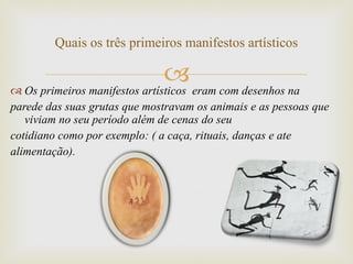 Os primeiros manifestos artísticos  eram com desenhos na  parede das suas grutas que mostravam os animais e as pessoas que viviam no seu período além de cenas do seu  cotidiano como por exemplo: ( a caça, rituais, danças e ate alimentação).  Quais os três primeiros manifestos artísticos 