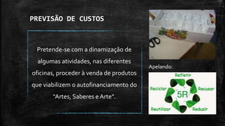 PREVISÃO DE CUSTOS
Pretende-se com a dinamização de
algumas atividades, nas diferentes
oficinas, proceder à venda de produtos
que viabilizem o autofinanciamento do
“Artes, Saberes e Arte”.
Apelando:
 
