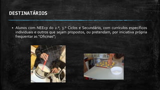 DESTINATÁRIOS
 Alunos com NEEcp do 2.º, 3.º Ciclos e Secundário, com currículos específicos
individuais e outros que sejam propostos, ou pretendam, por iniciativa própria
frequentar as “Oficinas”;
 