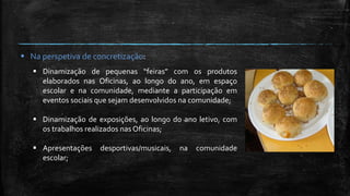  Na perspetiva de concretização:
 Dinamização de pequenas “feiras” com os produtos
elaborados nas Oficinas, ao longo do ano, em espaço
escolar e na comunidade, mediante a participação em
eventos sociais que sejam desenvolvidos na comunidade;
 Dinamização de exposições, ao longo do ano letivo, com
os trabalhos realizados nas Oficinas;
 Apresentações desportivas/musicais, na comunidade
escolar;
 