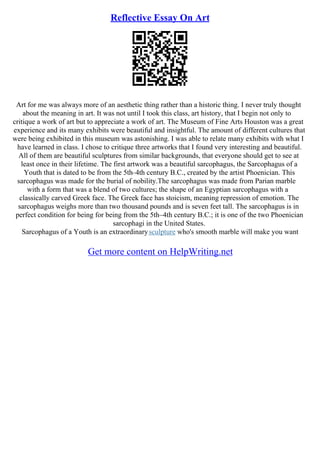 Reflective Essay On Art
Art for me was always more of an aesthetic thing rather than a historic thing. I never truly thought
about the meaning in art. It was not until I took this class, art history, that I begin not only to
critique a work of art but to appreciate a work of art. The Museum of Fine Arts Houston was a great
experience and its many exhibits were beautiful and insightful. The amount of different cultures that
were being exhibited in this museum was astonishing. I was able to relate many exhibits with what I
have learned in class. I chose to critique three artworks that I found very interesting and beautiful.
All of them are beautiful sculptures from similar backgrounds, that everyone should get to see at
least once in their lifetime. The first artwork was a beautiful sarcophagus, the Sarcophagus of a
Youth that is dated to be from the 5th–4th century B.C., created by the artist Phoenician. This
sarcophagus was made for the burial of nobility.The sarcophagus was made from Parian marble
with a form that was a blend of two cultures; the shape of an Egyptian sarcophagus with a
classically carved Greek face. The Greek face has stoicism, meaning repression of emotion. The
sarcophagus weighs more than two thousand pounds and is seven feet tall. The sarcophagus is in
perfect condition for being for being from the 5th–4th century B.C.; it is one of the two Phoenician
sarcophagi in the United States.
Sarcophagus of a Youth is an extraordinarysculpture who's smooth marble will make you want
Get more content on HelpWriting.net
 