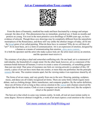 Art as Communication Essay example
From the dawn of humanity, mankind has made and been fascinated by a strange and unique
concept: the idea of art. This phenomenon has no immediate, practical use; it feeds no mouths and
protects no young. Yet even in the most primitive cave–dwellings of 30,000 years ago, we have
evidence of artwork. Though these cave drawings may be completely different from the naturalistic
masterpieces of the Renaissance, and those still very unlike the abstract images of today, all fit into
the broad genre of art called painting. What do these have in common? Why do we call them all
"art?" At its most basic, art is a form of communication. Art is an expression of emotion, designed by
a human as a means of communicating that emotion...show more content...
It is both the spectator and the artist who make a piece truly art: the artist must convey an emotion,
and the spectator must receive it.
The existence of art plays a dual and somewhat conflicting role. On one hand, art is a statement of
individuality, the brainchild of a single mind. On the other hand, however, art is a statement of the
common bonds between all humans; it serves to create a sense of community, of something greater
than just one mind. That sense of resonance one feels on viewing artwork is a product of this. Of
course, a piece of art can have more than one creator, or more than one performer; but the principle
remains the same. The creation remains apart, but the viewing makes it an experience shared by all.
The forms of art are many, and vary greatly from one to the next. Drawing, painting, sculpture,
music, and dance are all widely recognized art forms. There are some forms which require more
debate, such as clothing design, fabric manufacture, and computer graphics. By the earlier definition,
these are all forms of art as long as they convey emotion to the viewer and a human conceived the
original idea for their creation. Cloth or even a computer can be just another tool, like the sculptor's
chisel or the painter's brush.
The best art is that which in some way imitates reality. In truth, all real art must imitate reality to
some degree. However abstract it might be, a work of art must express a real emotion to the viewer.
Get more content on HelpWriting.net
 