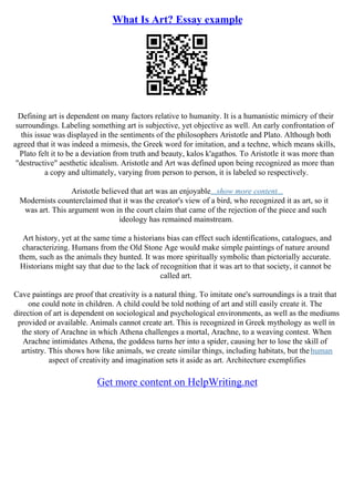 What Is Art? Essay example
Defining art is dependent on many factors relative to humanity. It is a humanistic mimicry of their
surroundings. Labeling something art is subjective, yet objective as well. An early confrontation of
this issue was displayed in the sentiments of the philosophers Aristotle and Plato. Although both
agreed that it was indeed a mimesis, the Greek word for imitation, and a techne, which means skills,
Plato felt it to be a deviation from truth and beauty, kalos k'agathos. To Aristotle it was more than
"destructive" aesthetic idealism. Aristotle and Art was defined upon being recognized as more than
a copy and ultimately, varying from person to person, it is labeled so respectively.
Aristotle believed that art was an enjoyable...show more content...
Modernists counterclaimed that it was the creator's view of a bird, who recognized it as art, so it
was art. This argument won in the court claim that came of the rejection of the piece and such
ideology has remained mainstream.
Art history, yet at the same time a historians bias can effect such identifications, catalogues, and
characterizing. Humans from the Old Stone Age would make simple paintings of nature around
them, such as the animals they hunted. It was more spiritually symbolic than pictorially accurate.
Historians might say that due to the lack of recognition that it was art to that society, it cannot be
called art.
Cave paintings are proof that creativity is a natural thing. To imitate one's surroundings is a trait that
one could note in children. A child could be told nothing of art and still easily create it. The
direction of art is dependent on sociological and psychological environments, as well as the mediums
provided or available. Animals cannot create art. This is recognized in Greek mythology as well in
the story of Arachne in which Athena challenges a mortal, Arachne, to a weaving contest. When
Arachne intimidates Athena, the goddess turns her into a spider, causing her to lose the skill of
artistry. This shows how like animals, we create similar things, including habitats, but thehuman
aspect of creativity and imagination sets it aside as art. Architecture exemplifies
Get more content on HelpWriting.net
 