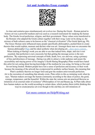 Art and Aesthetics Essay example
As time and centuries pass simultaneously art evolves too. During the Greek – Roman period in
history art was a powerful medium and was used as a research instrument for studying the human
body. The Greeks loved perfection, religion, and their government. These values were transferred to
the Romans who adapted the Greek culture together with their swag. Later on by doing so, the
mixture of both cultures came to be known as the "classical civilization" (The Greek Spirit pg. 99).
The Greco–Roman style influenced many people specifically philosophers, pushed them to create
theories that would explain, measure and declare what was art. Amongst these men we encounter the
famous philosopher Plato and his ideal aesthetic when developing art....show more content...
When looking at Haring's work you are able to see that indeed form, shape, and size is not
essential, that perfection is not a necessity but that getting the message across is the new
perfection, "By expressing universal concepts of birth, death, love, sex and war, using a primacy
of line and directness of message , Haring was able to attract a wide audience and assure the
accessibility and staying power of his imagery"( Keith Haring Biography) Plato would have hated
this artist for not caring about having knowledge of the medium he was using, for being so free and
for not being limited. Modern people have lost a sense of perfection and accuracy in their work
because the meaning of the artwork has overpowered its aesthetic surface beauty, this meaning that
Plato's aesthetic theories no longer limit and gear the modern artist towards perfection.
Art is the recreation of something that already exists. Plato refers to this as imitating work when he
says, "Human makers envisage the human community according to the ideas of justice, the good,
courage, temperance, and the beautiful. Within the state the various arts are practiced likewise as
imitations of an external order of existence" (Philosophies of Art and Beauty pg. 4) Plato talks about
how human makers see the world according to certain ideas, which pushes them (while thinking this
way) to create/practice art even though in the end they are still imitations of
Get more content on HelpWriting.net
 