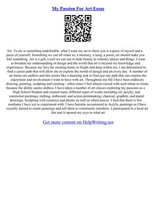 My Passion For Art Essay
Art. To me is something undefinable, what I want my art to show you is a piece of myself and a
piece of yourself. Something we can all relate to; a memory, a song, a poem, art should make you
feel something. Art is a gift, a tool we can use to hide beauty in ordinary places and things. I want
to broaden my understanding of design and the world that art is beyond my knowledge and
experiences. Because my love for creating burns so bright and deep within me, I am determined to
find a career path that will allow me to explore the world of design and art every day. A number of
art forms are endless and this seems like a daunting task to find just one path that can express the
enjoyment and involvement I want to have with art. Throughout my life I have been endlessly
drawing, painting, sculpting and creating––often times I feel almost cursed with such talent to create
because the ability seems endless. I have taken a number of art classes exploring my passions as a
High School Student and created many different types of works including oil, acrylic, and
watercolor paintings; etching, embossed, and screen printmaking; charcoal, graphite, and pastel
drawings; Sculpting with ceramics and plaster as well as wheel pieces. I find that there is few
mediums I have yet to experiment with. I have become accustomed to Acrylic paintings as I have
recently started to create paintings and sell them to community members. I participated in a local art
fair and it opened my eyes to what art
Get more content on HelpWriting.net
 