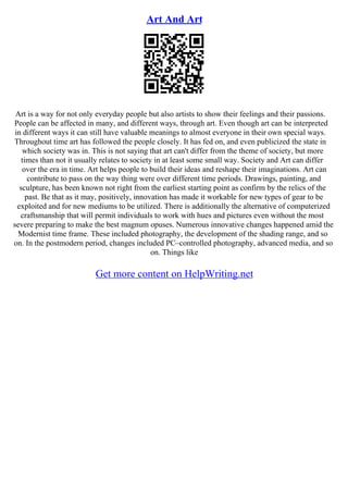 Art And Art
Art is a way for not only everyday people but also artists to show their feelings and their passions.
People can be affected in many, and different ways, through art. Even though art can be interpreted
in different ways it can still have valuable meanings to almost everyone in their own special ways.
Throughout time art has followed the people closely. It has fed on, and even publicized the state in
which society was in. This is not saying that art can't differ from the theme of society, but more
times than not it usually relates to society in at least some small way. Society and Art can differ
over the era in time. Art helps people to build their ideas and reshape their imaginations. Art can
contribute to pass on the way thing were over different time periods. Drawings, painting, and
sculpture, has been known not right from the earliest starting point as confirm by the relics of the
past. Be that as it may, positively, innovation has made it workable for new types of gear to be
exploited and for new mediums to be utilized. There is additionally the alternative of computerized
craftsmanship that will permit individuals to work with hues and pictures even without the most
severe preparing to make the best magnum opuses. Numerous innovative changes happened amid the
Modernist time frame. These included photography, the development of the shading range, and so
on. In the postmodern period, changes included PC–controlled photography, advanced media, and so
on. Things like
Get more content on HelpWriting.net
 