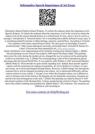 Informative Speech Importance of Art Essay
Informative Speech Outline General Purpose: To inform the audience about the importance of art
Specific Purpose: To inform the audience about the importance of art in the society by stating the
impact of art on the society through history, in a cultural point of view, and as a way to convey a
message I. Introduction A. Attention Getter: Art is something that could be defined in many ways. It
is something created by humans to affect feelings, emotions, and intellects. According to Aristotle:
"Art completes what nature cannot bring to finish. The artist gives us knowledge of nature's
unrealized ends." (http://quote.robertgenn.com/auth_search.php?name=Aristotle) B. Reason To
Listen: Everyone has been impacted by art...show more content...
Artists switched to a new representation of the world by creating more abstract figures. i. [Slide]
The first painting was by Vincent Van Gogh in 1889 named The Starry Night. This painting
shows how the artist, during the modern art era, changed the way to conceive art by painting the
world in an unrealistic way. ii. [Slide] The second painting is part of the Contemporary period
that began after the Second World War. It was made by Andy Warhol in 1967 and named Marilyn.
[Blank Slide] iii. Those periods are quite similar regarding style. Indeed, those periods signed a
rupture with the renaissance by making art unrealistic. B. Art as Symbol of a culture: As seen
previously, art evolved and changed through history. However, it didn't change only through the
centuries but as well art changed according to the culture. Art is represented differently and has
various criteria in every culture. 1. Europe: Even within the European culture, art is different in
each civilization such as the Greek or the Egyptian art, but during the renaissance, European art
started to be more homogenous in the style. i. [Slide] This painting was made by Renoir in 1881
and named Luncheon of the Boating Party. It shows people having a lunch in France. The painting
shows the culture's clothing and quotidian life. [Blank Slide] 2. The Americas: The American art
differed as well according to
Get more content on HelpWriting.net
 