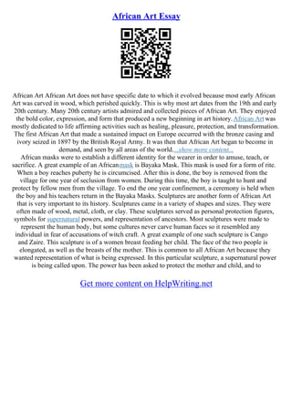 African Art Essay
African Art African Art does not have specific date to which it evolved because most early African
Art was carved in wood, which perished quickly. This is why most art dates from the 19th and early
20th century. Many 20th century artists admired and collected pieces of African Art. They enjoyed
the bold color, expression, and form that produced a new beginning in art history.African Art was
mostly dedicated to life affirming activities such as healing, pleasure, protection, and transformation.
The first African Art that made a sustained impact on Europe occurred with the bronze casing and
ivory seized in 1897 by the British Royal Army. It was then that African Art began to become in
demand, and seen by all areas of the world....show more content...
African masks were to establish a different identity for the wearer in order to amuse, teach, or
sacrifice. A great example of an Africanmask is Bayaka Mask. This mask is used for a form of rite.
When a boy reaches puberty he is circumcised. After this is done, the boy is removed from the
village for one year of seclusion from women. During this time, the boy is taught to hunt and
protect by fellow men from the village. To end the one year confinement, a ceremony is held when
the boy and his teachers return in the Bayaka Masks. Sculptures are another form of African Art
that is very important to its history. Sculptures came in a variety of shapes and sizes. They were
often made of wood, metal, cloth, or clay. These sculptures served as personal protection figures,
symbols for supernatural powers, and representation of ancestors. Most sculptures were made to
represent the human body, but some cultures never carve human faces so it resembled any
individual in fear of accusations of witch craft. A great example of one such sculpture is Cango
and Zaire. This sculpture is of a women breast feeding her child. The face of the two people is
elongated, as well as the breasts of the mother. This is common to all African Art because they
wanted representation of what is being expressed. In this particular sculpture, a supernatural power
is being called upon. The power has been asked to protect the mother and child, and to
Get more content on HelpWriting.net
 