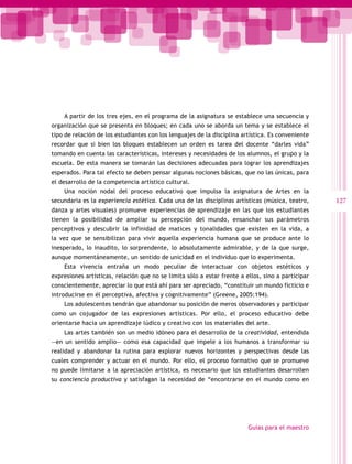 A partir de los tres ejes, en el programa de la asignatura se establece una secuencia y
organización que se presenta en bloques; en cada uno se aborda un tema y se establece el
tipo de relación de los estudiantes con los lenguajes de la disciplina artística. Es conveniente
recordar que si bien los bloques establecen un orden es tarea del docente “darles vida”
tomando en cuenta las características, intereses y necesidades de los alumnos, el grupo y la
escuela. De esta manera se tomarán las decisiones adecuadas para lograr los aprendizajes
esperados. Para tal efecto se deben pensar algunas nociones básicas, que no las únicas, para
el desarrollo de la competencia artístico cultural.
    Una noción nodal del proceso educativo que impulsa la asignatura de Artes en la
secundaria es la experiencia estética. Cada una de las disciplinas artísticas (música, teatro,     127
danza y artes visuales) promueve experiencias de aprendizaje en las que los estudiantes
tienen la posibilidad de ampliar su percepción del mundo, ensanchar sus parámetros
perceptivos y descubrir la infinidad de matices y tonalidades que existen en la vida, a
la vez que se sensibilizan para vivir aquella experiencia humana que se produce ante lo
inesperado, lo inaudito, lo sorprendente, lo absolutamente admirable, y de la que surge,
aunque momentáneamente, un sentido de unicidad en el individuo que lo experimenta.
    Esta vivencia entraña un modo peculiar de interactuar con objetos estéticos y
expresiones artísticas, relación que no se limita sólo a estar frente a ellos, sino a participar
conscientemente, apreciar lo que está ahí para ser apreciado, “constituir un mundo ficticio e
introducirse en él perceptiva, afectiva y cognitivamente” (Greene, 2005:194).
    Los adolescentes tendrán que abandonar su posición de meros observadores y participar
como un cojugador de las expresiones artísticas. Por ello, el proceso educativo debe
orientarse hacia un aprendizaje lúdico y creativo con los materiales del arte.
    Las artes también son un medio idóneo para el desarrollo de la creatividad, entendida
―en un sentido amplio― como esa capacidad que impele a los humanos a transformar su
realidad y abandonar la rutina para explorar nuevos horizontes y perspectivas desde las
cuales comprender y actuar en el mundo. Por ello, el proceso formativo que se promueve
no puede limitarse a la apreciación artística, es necesario que los estudiantes desarrollen
su conciencia productiva y satisfagan la necesidad de “encontrarse en el mundo como en




                                                                         Guías para el maestro
 