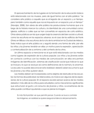 100
El aprovechamiento de los lugares en la formación de la educación básica
está relacionado con los museos, pero de igual forma con el arte público: “se
considera arte público a aquello que es el legado de un espacio y un tiempo,
pero también como aquello que nos es impuesto en un espacio y en un tiempo”
(Navajas, 2008). Son obras de arte público las producciones humanas que a lo
largo de la historia marcan la cultura y la identidad de una comunidad como:
iglesias, edificios o calles que se han convertido en espacios de culto estético.
Otras obras públicas son las que surgen bajo la creencia del bien social o cultural,
como las esculturas en los espacios urbanos; es el caso de los edificios de Frank
Ghery en Bilbao o las esculturas de la ruta de la amistad en la Ciudad de México.
Todo indica que el arte público es y seguirá siendo una forma de arte, por ello
los niños y los jóvenes tendrán en ellas un motivo para la expresión, apreciación
y contextualización de su entorno y del contexto de los otros.
Un último espacio a mencionar es el que está relacionado con los medios
como lugares de expresión de la cultura popular. Los niños y los jóvenes están
en contacto continuo con los medios de comunicación; en ellos encuentran
imágenes de identificación, sistemas de clasificación social que indican lo que
se incluye y lo que se excluye así como definiciones de lo normal y lo anormal.
La escuela no puede desconocer esta realidad: deberá saber escuchar lo que
los jóvenes y los niños quieren decir.
Los medios deben ser incorporados como objetos de reestudio en las escue-
las: las formas de publicidad, las telenovelas y la música son algunas de las expre-
siones de la cultura popular. En el espacio escolar pensar acerca de los medios
debería ir más allá de la crítica para estudiarlos como mecanismos significantes
que estructuran el gusto y el consumo de jóvenes y niños. La enseñanza de las
artes puede contribuir ayudando a que se piense la imagen.
Es más fácil prohibir ver que permitir pensar. Cuando se busca controlar
las imágenes, en realidad se quiere asegurar el silencio del pensamiento.
 