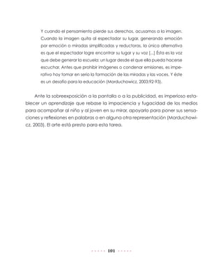 101
Y cuando el pensamiento pierde sus derechos, acusamos a la imagen.
Cuando la imagen quita al espectador su lugar, generando emoción
por emoción o miradas simplificadas y reductoras, la única alternativa
es que el espectador logre encontrar su lugar y su voz [...] Ésta es la voz
que debe generar la escuela: un lugar desde el que ella pueda hacerse
escuchar. Antes que prohibir imágenes o condenar emisiones, es impe-
rativo hoy tomar en serio la formación de las miradas y las voces. Y éste
es un desafío para la educación (Morduchowicz, 2003:92-93).
Ante la sobreexposición a la pantalla o a la publicidad, es imperioso esta-
blecer un aprendizaje que rebase la impaciencia y fugacidad de los medios
para acompañar al niño y al joven en su mirar, apoyarlo para poner sus sensa-
ciones y reflexiones en palabras o en alguna otra representación (Morduchowi-
cz, 2003). El arte está presto para esta tarea.
 