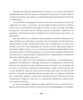 105
Una persona capaz de representarse a sí misma y a su mundo a partir de las
posibilidades ofrecidas por el arte es capaz de transformarlo, no sólo desde su
modelo económico, sino desde su modelo ideal para igualmente transformar
su modelo real.
La justificación pedagógica retoma entonces la necesidad humana de
explicarse a sí mismo y al entorno, de aprender de dicho proceso y transfor-
marlo. No necesariamente para lograr ser más o menos útil (algo muy difícil
de precisar), sino para que el individuo pueda comprender, interpretar, re-
presentar y transformar mejor la realidad con la información que tiene a su
disposición.
¿Por qué entonces se definen cuatro disciplinas artísticas? Además de las
raíces históricas ya rastreadas, la decisión de la Secretaría de Educación Pú-
blica se define no sólo a partir del esquema de competencias, sino que com-
prende a las artes como lenguajes que aportan formas significativas para el
desarrollo cognitivo; éstas, a su vez, permiten al individuo integrar dentro de su
proceso educativo de forma gradual y consecutiva las complejas operaciones
de abstracción, reconocimiento, representación, interpretación y transforma-
ción que cada disciplina estructura.
Como ya se dijo, los cuatro lenguajes se entrelazan, se retroalimentan y
prefiguran las directrices y falanges de las que se desprenden otras formas
artísticas que pueden resultar interesantes para el alumno. Los lenguajes de
las artes son estructuras artísticas fundamentales y origen del ser humano; las
cuatro disciplinas requieren de recursos mínimos que están al alcance del
alumno y ofrecen la posibilidad de proyectarlo hacia su entorno facilitando
así su desarrollo gradual a partir de la retroalimentación obtenida de otros
compañeros, maestros y recursos a su disposición (bibliotecas, plazas públi-
cas, museos, etcétera).
Los cuatro lenguajes, además, pueden permitir la estructuración de pro-
gramas de estudio que tomen en cuenta las técnicas pedagógicas contempo-
 