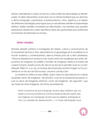 106
ráneas, atendiendo a cada uno de los cuatro estilos de aprendizaje ya identifi-
cados. Es labor del profesor acercarse con la misma facilidad que sus alumnos
a dichos lenguajes y plantearse cuestionamientos, retos, objetivos y el diseño
de diferentes estrategias para lograr que sus estudiantes asimilen el aprendizaje
artístico. Debe también considerar las dificultades y los factores que pueden
representar obstáculos o bien identificar áreas de oportunidad que enfrentará
al momento de plantarse en el aula.
Artes visuales
Nicholas Mirzoeff, profesor e investigador de medios, cultura y comunicación de
la Universidad de Nueva York, especialista en la genealogía de la visualidad en el
mundo moderno y contemporáneo, abre la introducción de su libro señalando:
“Ahora la experiencia humana es más visual y está más visualizada que antes: dis-
ponemos de imágenes vía satélite y también de imágenes médicas al interior del
cuerpo humano. Nuestro punto de vista en la era de la pantalla visual es crucial”
(Mirzoeff, 2003:17). A su vez, en la base del entramado social la imagen se ha con-
vertido en un recurso de fácil acceso, consumo y producción.
Lo anterior lo ratifica Acaso (2006), quien indica la abundancia en nuestra
sociedad, tanto de imágenes “de primera” cuyo fin es proporcionar placer vi-
sual, es decir, de imágenes artísticas; como de imágenes “de segunda”, que
son todas las otras imágenes. De ahí la necesidad de:
Tomar conciencia de que el lenguaje visual es algo cotidiano que nos
rodea y con lo que entramos en contacto todos los días de nuestra vida.
Las imágenes son al lenguaje visual lo que las palabras al lenguaje es-
crito: sus unidades de representación […] a través del lenguaje visual
 