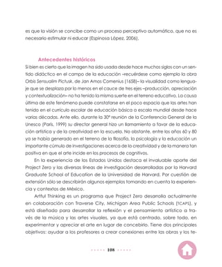 108
es que la visión se concibe como un proceso perceptivo automático, que no es
necesario estimular ni educar (Espinosa López, 2006).
Antecedentes históricos
Si bien es cierto que la imagen ha sido usada desde hace muchos siglos con un sen-
tido didáctico en el campo de la educación –recuérdese como ejemplo la obra
Orbis Sensualim Pictusk, de Jan Amos Comenius (1658)– la visualidad como lengua-
je que se desplaza por lo menos en el cauce de tres ejes –producción, apreciación
y contextualización– no ha tenido la misma suerte en el terreno educativo. La causa
última de este fenómeno puede constatarse en el poco espacio que las artes han
tenido en el currículo escolar de educación básica a escala mundial desde hace
varias décadas. Ante ello, durante la 30ª reunión de la Conferencia General de la
Unesco (París, 1999) su director general hizo un llamamiento a favor de la educa-
ción artística y de la creatividad en la escuela. No obstante, entre los años 60 y 80
ya se había generado en el terreno de la filosofía, la psicología y la educación un
importante cúmulo de investigaciones acerca de la creatividad y de la manera tan
positiva en que el arte incide en los procesos de cognitivos.
En la experiencia de los Estados Unidos destaca el invaluable aporte del
Project Zero y las diversas líneas de investigación desarrolladas por la Harvard
Graduate School of Education de la Universidad de Harvard. Por cuestión de
extensión sólo se describirán algunos ejemplos tomando en cuenta la experien-
cia y contextos de México.
Artful Thinking es un programa que Project Zero desarrolla actualmente
en colaboración con Traverse City, Michigan Area Public Schools (TCAPS), y
está diseñado para desarrollar la reflexión y el pensamiento artístico a tra-
vés de la música y las artes visuales, ya que está centrado, sobre todo, en
experimentar y apreciar el arte en lugar de concebirlo. Tiene dos principales
objetivos: ayudar a los profesores a crear conexiones entre las obras y los te-
 