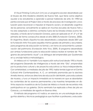 110
El Visual Thinking Currículum (VTC) es un programa escolar desarrollado por
el Museo de Arte Moderno (MoMA) de Nueva York, que tiene como objetivo
ayudar a los estudiantes a aprender a pensar hablando de arte. En 1998 fue
perfeccionado por el Project Zero a través de procesos de investigación y eva-
luación para reconocer e impulsar el impacto social y el desarrollo cognitivo
de las personas; actualmente se aplica en muchas escuelas de Nueva York y
ha sido adaptado a distintos contextos fuera de los Estados Unidos (como Ve-
nezuela), a través de la Fundación Cisneros, para ser aplicado en 4°, 5° y 6° de
primaria de forma consecutiva desde el año 2000 (Fundación Cisneros, 2002).
En Argentina, Brasil y España ha sido desarrollado y adaptado desde 2001 por
la Fundación Arte Viva para aquellos mismos grados de primaria y secundaria,
para programas de educación no formal, y en torno al conocimiento y preser-
vación del patrimonio (Fundación Arte Viva, 2009). El programa desarrollado
por ambas fundaciones para la educación básica recibe el nombre de “Pro-
grama de pensamiento visual” y se distingue del emprendido por Guatemala
en su anclaje teórico-metodológico.
En México el VCT también tuvo repercusión estructural desde 1995 a través
del programa Desarrollo de inteligencias a través del Arte “Día”, emprendido
por la productora cultural y de proyectos educativos La Vaca Independiente.
Con anterioridad, a mediados de julio de 1992, había tenido lugar en el Centro
Cultural Arte Contemporáneo, A. C. un seminario promovido por la doctora
Amelia Arenas, entonces directora de educación del MoMA, para educadores
de museos, y tuvo un impacto inmediato en la manera en que se abordarían
los contenidos de los acervos permanentes y las muestras temporales en dis-
tintos espacios museísticos de la Ciudad de México a través de recorridos más
participativos en sus galerías. Dicho seminario fue replicado a fines de julio en
Caracas, y a mediados de agosto en Buenos Aires.
El método del programa VCT radica, en esencia, en una estrategia de pre-
guntas abiertas y técnicas pedagógicas que facilitan a profesores y educado-
 