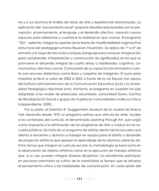 111
res y a sus alumnos el análisis de obras de arte y experiencias relacionadas. La
aplicación del “pensamiento visual” propone desafíos relacionados con la per-
cepción, el pensamiento, el lenguaje y el desarrollo afectivo, creando nuevos
espacios para reﬂexionar y cuestionar la realidad en que vivimos. El programa
“Día”, además, integra los aportes de la teoría de modificabilidad cognoscitiva
estructural del pedagogo rumano Reueven Feuerstein. Se aplica de 1° a 6° de
primaria a lo largo de tres ciclos o etapas (Lenguaje para conocer, Imaginación
para comprender, Interpretación y construcción de significados) en los que se
promueve el desarrollo integral de cuatro áreas o habilidades: cognitiva, co-
municativa, afectiva y social. Como parte de su capacitación el maestro cuen-
ta con recursos didácticos como libros y carpetas de imágenes. El curso para
maestros se llevó a cabo de 2002 a 2005 a través de la vía Edusat con apoyo
del Instituto Latinoamericano de la Comunicación Educativa (ILCE) y la Univer-
sidad Pedagógica Nacional (UPN). Asimismo, el programa en cuestión ha sido
adaptado a los niveles de preescolar, secundaria, comunidad Down, Centros
de Readaptación Social y grupos de mujeres en comunidades rurales (La Vaca
Independiente, 2009).
Por su parte, el Solomon R. Guggenheim Museum de la ciudad de Nueva
York desarrolla desde 1970 un programa exitoso que articula las artes visuales
a los contenidos del currículo: el denominado Learning Through Art, que surgió
como respuesta a la eliminación de los programas de arte y música en las es-
cuelas públicas. Se trata de un programa de artistas dentro de las escuelas que
alienta a docentes y alumnos a trabajar en equipo para el diseño y desarrollo
de proyectos artísticos que apoyen el aprendizaje de los alumnos sobre los dis-
tintos temas que integran el currículo escolar. Su metodología se basa tanto en
la observación de objetos artísticos como en la ejecución de trabajos artísticos
que, a su vez, pueden integrar diversas disciplinas. Los estudiantes participan
en procesos orientados al cultivo de la creatividad al tiempo que se refuerza
el pensamiento crítico y las habilidades de comunicación. En cada sesión del
 