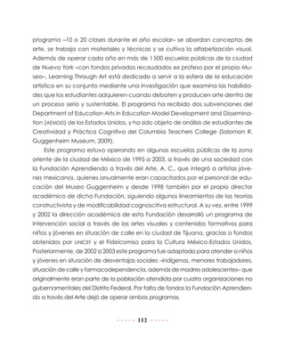 112
programa –10 o 20 clases durante el año escolar– se abordan conceptos de
arte, se trabaja con materiales y técnicas y se cultiva la alfabetización visual.
Además de operar cada año en más de 1 500 escuelas públicas de la ciudad
de Nueva York –con fondos privados recaudados ex profeso por el propio Mu-
seo–, Learning Through Art está dedicado a servir a la esfera de la educación
artística en su conjunto mediante una investigación que examina las habilida-
des que los estudiantes adquieren cuando debaten y producen arte dentro de
un proceso serio y sustentable. El programa ha recibido dos subvenciones del
Department of Education Arts in Education Model Development and Dissemina-
tion (AEMDD) de los Estados Unidos, y ha sido objeto de análisis de estudiantes de
Creatividad y Práctica Cognitiva del Columbia Teachers College (Solomon R.
Guggenheim Museum, 2009).
Este programa estuvo operando en algunas escuelas públicas de la zona
oriente de la ciudad de México de 1995 a 2003, a través de una sociedad con
la Fundación Aprendiendo a través del Arte, A. C., que integró a artistas jóve-
nes mexicanos, quienes anualmente eran capacitados por el personal de edu-
cación del Museo Guggenheim y desde 1998 también por el propio director
académico de dicha Fundación, siguiendo algunos lineamientos de las teorías
constructivista y de modificabilidad cognoscitiva estructural. A su vez, entre 1999
y 2002 la dirección académica de esta Fundación desarrolló un programa de
intervención social a través de las artes visuales y contenidos formativos para
niños y jóvenes en situación de calle en la ciudad de Tijuana, gracias a fondos
obtenidos por UNICEF y el Fideicomiso para la Cultura México-Estados Unidos.
Posteriormente, de 2002 a 2003 este programa fue adaptado para atender a niños
y jóvenes en situación de desventajas sociales –indígenas, menores trabajadores,
situación de calle y farmacodependencia, además de madres adolescentes– que
originalmente eran parte de la población atendida por cuatro organizaciones no
gubernamentales del Distrito Federal. Por falta de fondos la Fundación Aprendien-
do a través del Arte dejó de operar ambos programas.
 
