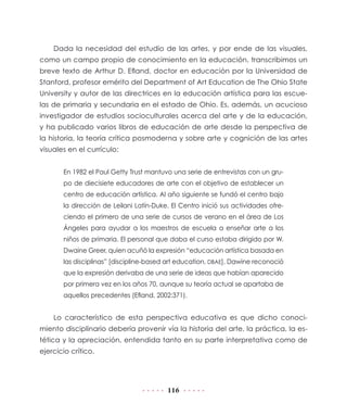 116
Dada la necesidad del estudio de las artes, y por ende de las visuales,
como un campo propio de conocimiento en la educación, transcribimos un
breve texto de Arthur D. Efland, doctor en educación por la Universidad de
Stanford, profesor emérito del Department of Art Education de The Ohio State
University y autor de las directrices en la educación artística para las escue-
las de primaria y secundaria en el estado de Ohio. Es, además, un acucioso
investigador de estudios socioculturales acerca del arte y de la educación,
y ha publicado varios libros de educación de arte desde la perspectiva de
la historia, la teoría crítica posmoderna y sobre arte y cognición de las artes
visuales en el currículo:
En 1982 el Paul Getty Trust mantuvo una serie de entrevistas con un gru-
po de diecisiete educadores de arte con el objetivo de establecer un
centro de educación artística. Al año siguiente se fundó el centro bajo
la dirección de Leilani Latín-Duke. El Centro inició sus actividades ofre-
ciendo el primero de una serie de cursos de verano en el área de Los
Ángeles para ayudar a los maestros de escuela a enseñar arte a los
niños de primaria. El personal que daba el curso estaba dirigido por W.
Dwaine Greer, quien acuñó la expresión “educación artística basada en
las disciplinas” [discipline-based art education, DBAE]. Dawine reconoció
que la expresión derivaba de una serie de ideas que habían aparecido
por primera vez en los años 70, aunque su teoría actual se apartaba de
aquellos precedentes (Efland, 2002:371).
Lo característico de esta perspectiva educativa es que dicho conoci-
miento disciplinario debería provenir vía la historia del arte, la práctica, la es-
tética y la apreciación, entendida tanto en su parte interpretativa como de
ejercicio crítico.
 