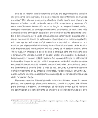 117
Una de las razones para doptar esta postura era dejar de lado la posición
del arte como libre expresión, a la que se recurre frecuentemente en muchas
escuelas.10
Con ello no se pretende devaluar el alto aporte que el azar y la
improvisación han tenido en los discursos artísticos modernos y contemporá-
neos, sino sólo llamar la atención sobre los riesgos de una práctica educativa,
ambigua y relativista. La concepción de forma y contenido de la DBAE era más
compleja que la afirmación parcial del arte como un asunto del ámbito sensi-
ble o del utilitarismo cuya salida pragmática era la formación para las artes y
oficios que en otra época de la historia se afianzaban en el método positivista;
esta concepción se fortaleció rápidamente a través de las conferencias pro-
movidas por el propio Getty Institute y las conferencias anuales de la Asocia-
ción Nacional para la Educación Artística (NAEA) de los Estados Unidos, entre
1984 y 1988. Sin embargo, a pesar de que el enfoque DBAE era muy conocido
y ampliamente utilizado no sólo en Estados Unidos sino en países de Europa y
Latinoamérica, y de que el Getty Institute fue su gran defensor vía el Regional
Institute Grant (que financiaba institutos regionales en los Estados Unidos para
encabezar los adelantos de su teoría, capacitando miles de maestros y perso-
nal administrativo de este país), a fines de 1997 el Getty Trust llevó a cabo un
cambio importante en su enfoque y liderazgo, y poco después el Getty Edu-
cation Institute se cerró, reabsorbiéndose algunas de sus tareas por otras áreas
de la Fundación Getty.
El planteamiento epistemológico de la DBAE conlleva el desarrollo de un
proceso de aprendizaje productivo, reflexivo, crítico y cargado de sentido
para alumnos y maestros. Sin embargo, es necesario evitar que la relación
de construcción de conocimiento se encierre al interior del mundo del arte
10
	México lamentablemente no es la excepción, pues a la fecha esta posición se practica en muchas aulas, dando lugar a la improvi-
sación como método sustentable de trabajo.
 