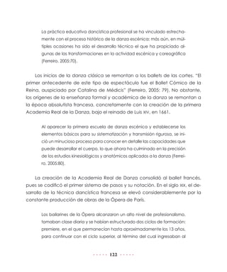 122
La práctica educativa dancística profesional se ha vinculado estrecha-
mente con el proceso histórico de la danza escénica; más aún, en múl-
tiples ocasiones ha sido el desarrollo técnico el que ha propiciado al-
gunas de las transformaciones en la actividad escénica y coreográfica
(Ferreiro, 2005:70).
Los inicios de la danza clásica se remontan a los ballets de las cortes. “El
primer antecedente de este tipo de espectáculo fue el Ballet Cómico de la
Reina, auspiciado por Catalina de Médicis” (Ferreiro, 2005: 79). No obstante,
los orígenes de la enseñanza formal y académica de la danza se remontan a
la época absolutista francesa, concretamente con la creación de la primera
Academia Real de la Danza, bajo el reinado de Luis XIV, en 1661.
Al aparecer la primera escuela de danza escénica y establecerse los
elementos básicos para su sistematización y transmisión rigurosa, se ini-
ció un minucioso proceso para conocer en detalle las capacidades que
puede desarrollar el cuerpo, lo que ahora ha culminado en la precisión
de los estudios kinesiológicos y anatómicos aplicados a la danza (Ferrei-
ro, 2005:80).
La creación de la Academia Real de Danza consolidó al ballet francés,
pues se codificó el primer sistema de pasos y su notación. En el siglo XIX, el de-
sarrollo de la técnica dancística francesa se elevó considerablemente por la
constante producción de obras de la Ópera de París.
Los bailarines de la Ópera alcanzaron un alto nivel de profesionalismo,
tomaban clase diaria y se habían estructurado dos ciclos de formación:
premiere, en el que permanecían hasta aproximadamente los 13 años,
para continuar con el ciclo superior, al término del cual ingresaban al
 