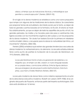 124
clásica, al tiempo que da indicaciones técnicas y metodológicas que
permiten su correcta ejecución” (Ferreiro, 2005:91-92).
En el siglo XX la danza moderna se establece como una nueva propuesta
que rompe con algunas de las tradiciones de la danza clásica. Se caracteriza
por proponer temas de actualidad y de interés social, por lo tanto, se dejan de
lado los grandes cuentos basados en la fantasía y la ficción. El atavío se modi-
fica drásticamente, ya que se dejan de lado las zapatillas de punta, el tutú, los
grandes peinados, las mallas y los tocados para dar paso a vestimentas más
ligeras acordes con los movimientos orgánicos del cuerpo y con las propuestas
de la danza moderna. “Sin duda fue Isadora Duncán la primera en rebelarse
contra el ballet clásico y recuperar para la danza la naturalidad del ritmo y el
movimiento” (Ferreriro, 2005:100).
Ferreiro (2005) establece que existen dos grandes tendencias o escuelas de
danza moderna: la norteamericana y la alemana. La escuela estadounidense
tiene como punto de partida la fundación de la escuela de Denishawn, en
1915 (Ferreiro, 2005:106).
La escuela Denishawn formó a toda una generación de bailarines y co-
reógrafos que, al romper con ella, crearon un nuevo lenguaje basado
en sus propias ideas y convicciones artísticas. Entre las figuras destaca-
das que emergieron de este proyecto están Martha Graham, Doris Hum-
phrey, Louis Horst y Charles Weidman (Ferreiro, 2005:107).
La escuela moderna de danza tiene como máximo representante al autor
de la obra Danza educativa moderna, Rodolf von Laban (1879-1958); él es ori-
ginario del puerto de Poszonia, entonces parte del imperio austrohúngaro. Esta
obra está dividida en 16 temas:
 