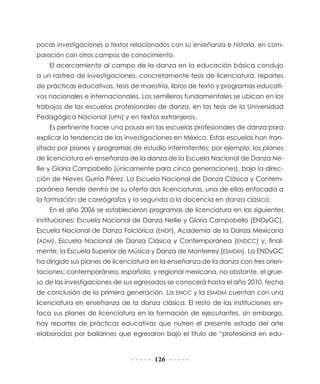 126
pocas investigaciones o textos relacionados con su enseñanza e historia, en com-
paración con otros campos de conocimiento.
El acercamiento al campo de la danza en la educación básica condujo
a un rastreo de investigaciones, concretamente tesis de licenciatura, reportes
de prácticas educativas, tesis de maestría, libros de texto y programas educati-
vos nacionales e internacionales. Los semilleros fundamentales se ubican en los
trabajos de las escuelas profesionales de danza, en las tesis de la Universidad
Pedagógica Nacional (UPN) y en textos extranjeros.
Es pertinente hacer una pausa en las escuelas profesionales de danza para
explicar la tendencia de las investigaciones en México. Estas escuelas han tran-
sitado por planes y programas de estudio intermitentes: por ejemplo, los planes
de licenciatura en enseñanza de la danza de la Escuela Nacional de Danza Ne-
llie y Gloria Campobello (únicamente para cinco generaciones), bajo la direc-
ción de Nieves Gurría Pérez. La Escuela Nacional de Danza Clásica y Contem-
poránea tiende dentro de su oferta dos licenciaturas, una de ellas enfocada a
la formación de coreógrafos y la segunda a la docencia en danza clásica.
En el año 2006 se establecieron programas de licenciatura en las siguientes
instituciones: Escuela Nacional de Danza Nellie y Gloria Campobello (ENDyGC),
Escuela Nacional de Danza Folclórica (ENDF), Academia de la Danza Mexicana
(ADM), Escuela Nacional de Danza Clásica y Contemporánea (ENDCC) y, final-
mente, la Escuela Superior de Música y Danza de Monterrey (ESMDM). La ENDyGC
ha dirigido sus planes de licenciatura en la enseñanza de la danza con tres orien-
taciones: contemporánea, española, y regional mexicana, no obstante, el grue-
so de las investigaciones de sus egresados se conocerá hasta el año 2010, fecha
de conclusión de la primera generación. La ENCC y la ESMDM cuentan con una
licenciatura en enseñanza de la danza clásica. El resto de las instituciones en-
foca sus planes de licenciatura en la formación de ejecutantes, sin embargo,
hay reportes de prácticas educativas que nutren el presente estado del arte
elaboradas por bailarines que egresaron bajo el título de “profesional en edu-
 