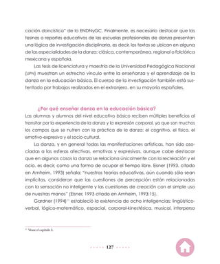 127
cación dancística” de la ENDNyGC. Finalmente, es necesario destacar que las
tesinas o reportes educativos de las escuelas profesionales de danza presentan
una lógica de investigación disciplinaria, es decir, los textos se ubican en alguna
de las especialidades de la danza: clásica, contemporánea, regional o folclórica
mexicana y española.
Las tesis de licenciatura y maestría de la Universidad Pedagógica Nacional
(UPN) muestran un estrecho vínculo entre la enseñanza y el aprendizaje de la
danza en la educación básica. El cuerpo de la investigación también está sus-
tentado por trabajos realizados en el extranjero, en su mayoría españoles.
¿Por qué enseñar danza en la educación básica?
Las alumnas y alumnos del nivel educativo básico reciben múltiples beneficios al
transitar por la experiencia de la danza y la expresión corporal, ya que son muchos
los campos que se nutren con la práctica de la danza: el cognitivo, el físico, el
emotivo-expresivo y el socio-cultural.
La danza, y en general todas las manifestaciones artísticas, han sido aso-
ciadas a las esferas afectivas, emotivas y expresivas, aunque cabe destacar
que en algunos casos la danza se relaciona únicamente con la recreación y el
ocio, es decir, como una forma de ocupar el tiempo libre. Eisner (1993, citado
en Arnheim, 1993) señala: “nuestras teorías educativas, aún cuando sólo sean
implícitas, consideran que las cuestiones de percepción están relacionadas
con la sensación no inteligente y las cuestiones de creación con el simple uso
de nuestras manos” (Eisner, 1993 citado en Arnheim, 1993:15).
Gardner (1994)11
estableció la existencia de ocho inteligencias: lingüístico-
verbal, lógico-matemático, espacial, corporal-kinestésica, musical, interperso
11
	Véase el capítulo 2.
 