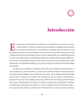 13
Introducción
E
l propósito de este libro es contribuir a la enseñanza de la artes en la edu-
cación básica. El tópico es idóneo para entablar un diálogo entre quienes
se ocupan de producir el conocimiento y aquellos que incursionan en las
escuelas para promover aprendizajes. En tanto que son estos últimos los que asumen
cotidianamente el reto de lograr que los alumnos desarrollen las competencias para
la vida, y en particular las competencias artísticas, puede serles de gran utilidad co-
nocer acerca del papel formativo de las artes, sus perspectivas de enseñanza, sobre
el lenguaje y las disciplinas artísticas, así como las formas de promover el aprendizaje
de las artes.
Se sabe que la Reforma Integral de la Educación Básica presenta retos a
los estudiantes y a los docentes, ya que todo cambio implica nuevas propues-
tas para el aprendizaje y la enseñanza; por tanto, sería inadecuado pretender
que se den cambios en materia de enseñanza de las artes sin presentar su
panorama actual. De manera particular, la Reforma de la Educación Primaria,
en lo que corresponde a las artes, se orienta a propiciar el desarrollo y fortale-
cimiento de competencias artísticas, como lo señala el Plan de Estudios 2009, y
son: percepción estética, abstracción interpretativa y comunicación creativa.
 