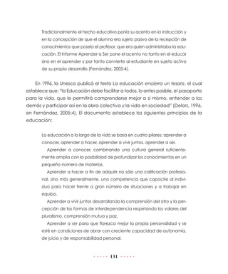 131
Tradicionalmente el hecho educativo ponía su acento en la instrucción y
en la concepción de que el alumno era sujeto pasivo de la recepción de
conocimientos que poseía el profesor, que era quien administraba la edu-
cación. El Informe Aprender a Ser pone el acento no tanto en el educar
sino en el aprender y por tanto convierte al estudiante en sujeto activo
de su propio desarrollo (Fernández, 2005:4).
En 1996, la Unesco publicó el texto La educación encierra un tesoro, el cual
establece que: “la Educación debe facilitar a todos, lo antes posible, el pasaporte
para la vida, que le permitirá comprenderse mejor a sí mismo, entender a los
demás y participar así en la obra colectiva y la vida en sociedad” (Delors, 1996,
en Fernández, 2005:4). El documento establece los siguientes principios de la
educación:
La educación a lo largo de la vida se basa en cuatro pilares: aprender a
conocer, aprender a hacer, aprender a vivir juntos, aprender a ser.
Aprender a conocer, combinando una cultura general suficiente-
mente amplia con la posibilidad de profundizar los conocimientos en un
pequeño número de materias.
Aprender a hacer a fin de adquirir no sólo una calificación profesio-
nal, sino más generalmente, una competencia que capacite al indivi-
duo para hacer frente a gran número de situaciones y a trabajar en
equipo.
Aprender a vivir juntos desarrollando la comprensión del otro y la per-
cepción de las formas de interdependencia respetando los valores del
pluralismo, comprensión mutua y paz.
Aprender a ser para que florezca mejor la propia personalidad y se
esté en condiciones de obrar con creciente capacidad de autonomía,
de juicio y de responsabilidad personal.
 