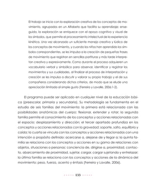 133
El trabajo se inicia con la exploración creativa de los conceptos de mo-
vimiento, agrupados en un Alfabeto que facilita su aprendizaje; ense-
guida, la exploración se enriquece con el apoyo cognitivo y visual de
los símbolos, que permite el procesamiento intelectual de la experiencia
kinética. Una vez alcanzado un suficiente manejo creativo y lúdico de
los conceptos de movimiento, y cuando los niños han aprendido los sím-
bolos correspondientes, se les impulsa a la creación de pequeñas frases
de movimiento que registran en sencillas partituras y más tarde interpre-
tan creativa y expresivamente. Como durante el proceso adquieren un
vocabulario verbal y simbólico para observar, identificar y registrar los
movimientos y sus cualidades, al finalizar el proceso de interpretación y
creación se les impulsa a discutir y valorar su propio trabajo y el de sus
compañeros considerando dichos criterios, de modo que se elude una
apreciación limitada al simple gusto (Ferreiro y Lavalle, 2006:1-2).
El programa puede ser aplicado en cualquier nivel de la educación bási-
ca (preescolar, primaria y secundaria). Su metodología se fundamenta en el
estudio de seis familias del movimiento: la primera está relacionada con las
posibilidades anatómicas del cuerpo: flexionar, extender y rotar; la segunda
familia permite el conocimiento de los conceptos y acciones relacionadas con
el espacio: desplazamiento y dirección; el tercer apartado profundiza en los
conceptos y acciones relacionados con la gravedad: soporte, salto, equilibrio y
caída; la cuarta se vincula con los conceptos y acciones relacionadas con una
intención o propósito definido: acercarse a, alejarse de y llegar a; la quinta fa-
milia se relaciona con los conceptos y acciones en su gama de relaciones con
objetos, situaciones o personas: conciencia de, dirigirse a, proximidad, contac-
to, abarcamiento de proximidad, sujetar, cargar, cargar sujetando y entrelazar;
la última familia se relaciona con los conceptos y acciones de la dinámica del
movimiento: peso, fuerza, acento y énfasis (Ferreiro y Lavalle, 2006).
 