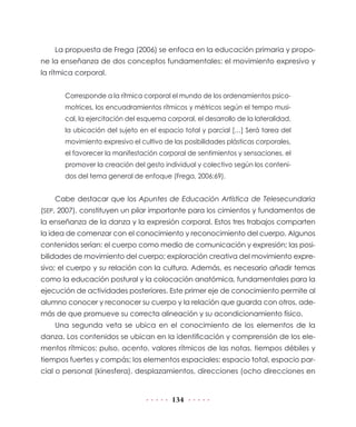 134
La propuesta de Frega (2006) se enfoca en la educación primaria y propo-
ne la enseñanza de dos conceptos fundamentales: el movimiento expresivo y
la rítmica corporal.
Corresponde a la rítmica corporal el mundo de los ordenamientos psico-
motrices, los encuadramientos rítmicos y métricos según el tempo musi-
cal, la ejercitación del esquema corporal, el desarrollo de la lateralidad,
la ubicación del sujeto en el espacio total y parcial […] Será tarea del
movimiento expresivo el cultivo de las posibilidades plásticas corporales,
el favorecer la manifestación corporal de sentimientos y sensaciones, el
promover la creación del gesto individual y colectivo según los conteni-
dos del tema general de enfoque (Frega, 2006:69).
Cabe destacar que los Apuntes de Educación Artística de Telesecundaria
(SEP, 2007), constituyen un pilar importante para los cimientos y fundamentos de
la enseñanza de la danza y la expresión corporal. Estos tres trabajos comparten
la idea de comenzar con el conocimiento y reconocimiento del cuerpo. Algunos
contenidos serían: el cuerpo como medio de comunicación y expresión; las posi-
bilidades de movimiento del cuerpo; exploración creativa del movimiento expre-
sivo; el cuerpo y su relación con la cultura. Además, es necesario añadir temas
como la educación postural y la colocación anatómica, fundamentales para la
ejecución de actividades posteriores. Este primer eje de conocimiento permite al
alumno conocer y reconocer su cuerpo y la relación que guarda con otros, ade-
más de que promueve su correcta alineación y su acondicionamiento físico.
Una segunda veta se ubica en el conocimiento de los elementos de la
danza. Los contenidos se ubican en la identificación y comprensión de los ele-
mentos rítmicos: pulso, acento, valores rítmicos de las notas, tiempos débiles y
tiempos fuertes y compás; los elementos espaciales: espacio total, espacio par-
cial o personal (kinesfera), desplazamientos, direcciones (ocho direcciones en
 