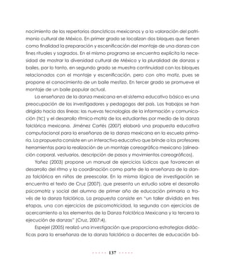 137
nocimiento de los repertorios dancísticos mexicanos y a la valoración del patri-
monio cultural de México. En primer grado se localizan dos bloques que tienen
como finalidad la preparación y escenificación del montaje de una danza con
fines rituales y sagrados. En el mismo programa se encuentra explícita la nece-
sidad de mostrar la diversidad cultural de México y la pluralidad de danzas y
bailes, por lo tanto, en segundo grado se muestra continuidad con los bloques
relacionados con el montaje y escenificación, pero con otro matiz, pues se
propone el conocimiento de un baile mestizo. En tercer grado se promueve el
montaje de un baile popular actual.
La enseñanza de la danza mexicana en el sistema educativo básico es una
preocupación de los investigadores y pedagogos del país. Los trabajos se han
dirigido hacia dos líneas: las nuevas tecnologías de la información y comunica-
ción (TIC) y el desarrollo rítmico-motriz de los estudiantes por medio de la danza
folclórica mexicana. Jiménez Cortés (2007) elaboró una propuesta educativa
computacional para la enseñanza de la danza mexicana en la escuela prima-
ria. La propuesta consiste en un interactivo educativo que brinde a los profesores
herramientas para la realización de un montaje coreográfico mexicano (alinea-
ción corporal, vestuarios, descripción de pasos y movimientos coreográficos).
Yañez (2003) propone un manual de ejercicios lúdicos que favorecen el
desarrollo del ritmo y la coordinación como parte de la enseñanza de la dan-
za folclórica en niños de preescolar. En la misma lógica de investigación se
encuentra el texto de Cruz (2007), que presenta un estudio sobre el desarrollo
psicomotriz y social del alumno de primer año de educación primaria a tra-
vés de la danza folclórica. La propuesta consiste en “un taller dividido en tres
etapas, una con ejercicios de psicomotricidad, la segunda con ejercicios de
acercamiento a los elementos de la Danza Folclórica Mexicana y la tercera la
ejecución de danzas” (Cruz, 2007:4).
Espejel (2005) realizó una investigación que proporciona estrategias didác-
ticas para la enseñanza de la danza folclórica a docentes de educación bá-
 