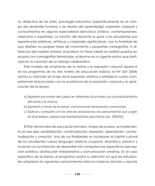140
to: didáctica de las artes, psicología educativa (específicamente en el cam-
po del desarrollo humano y las teorías del aprendizaje), expresión corporal y
conocimientos en alguna especialidad dancística (clásica, contemporánea,
mexicana o española). La función del docente es guiar a los estudiantes por
experiencias estéticas, artísticas y corporales significativas, con la finalidad de
que diseñen sus propias frases de movimiento y pequeñas coreografías. A di-
ferencia del modelo anterior, el profesor no tiene interés en realizar puestas en
escena con coreografías terminadas; el alumno es un agente activo que parti-
cipa en la creación de un trabajo colaborativo.
Este modelo de enseñanza de la danza y la expresión corporal aparece
en los programas de los tres niveles de educación básica: el PEP (SEP, 2004)
centra su atención en el eje de la expresión artística y establece cuatro com-
petencias relacionadas con la enseñanza de la expresión corporal y la apre-
ciación de la danza:
a) Expresión por medio del cuerpo en diferentes situaciones con acompañamiento
del canto y la música.
b) Expresión a través de la danza, comunicando sensaciones y emociones.
c) Explicar y compartir con los otros las sensaciones y los pensamientos que surgen
en él al realizar y presenciar manifestaciones dancísticas (SEP, 2004:92).
El Plan de estudios de educación primaria, etapa de prueba, se fundamen-
ta en seis ejes: sensibilización, contemplación, expresión, apreciación, contex-
tualización y creación. Una de sus finalidades es incorporar al capital cultural
de los estudiantes nuevos lenguajes artísticos (corporal, dramático, plástico y
musical) con la intención de desarrollar tres competencias específicas: percep-
ción estética, abstracción interpretativa y comunicación creativa. En el caso
específico de la danza, el programa centra su atención en que los estudian-
tes adquieran los siguientes conocimientos básicos: balance (tensión y soporte
 