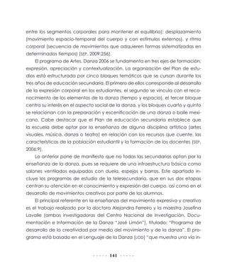 141
entre los segmentos corporales para mantener el equilibrio); desplazamiento
(movimiento espacio-temporal del cuerpo y con estímulos externos), y ritmo
corporal (secuencia de movimientos que adquieren formas sistematizadas en
determinados tiempos) (SEP, 2009:256).
El programa de Artes. Danza 2006 se fundamenta en tres ejes de formación:
expresión, apreciación y contextualización. La organización del Plan de estu-
dios está estructurada por cinco bloques temáticos que se cursan durante los
tres años de educación secundaria. El primero de ellos corresponde al desarrollo
de la expresión corporal en los estudiantes, el segundo se vincula con el reco-
nocimiento de los elementos de la danza (tiempo y espacio), el tercer bloque
centra su interés en el aspecto social de la danza, y los bloques cuarto y quinto
se relacionan con la preparación y escenificación de una danza o baile mexi-
cano. Cabe destacar que el Plan de educación secundaria establece que
la escuela debe optar por la enseñanza de alguna disciplina artística (artes
visuales, música, danza o teatro) en relación con los recursos que cuente, las
características de la población estudiantil y la formación de los docentes (SEP,
2006:9).
Lo anterior pone de manifiesto que no todas las secundarias optan por la
enseñanza de la danza, pues se requiere de una infraestructura básica como
salones ventilados equipados con duela, espejos y barras. Este apartado in-
cluye los programas de estudio de la telesecundaria, que en sus dos etapas
centran su atención en el conocimiento y expresión del cuerpo, así como en el
desarrollo de movimientos creativos por parte de los alumnos.
El principal referente en la enseñanza del movimiento expresivo y creativo
es el trabajo realizado por la doctora Alejandra Ferreiro y la maestra Josefina
Lavalle (ambas investigadoras del Centro Nacional de Investigación, Docu-
mentación e Información de la Danza “José Limón”), titulado: “Programa de
desarrollo de la creatividad por medio del movimiento y de la danza”. El pro-
grama está basado en el Lenguaje de la Danza (LOD) “que muestra una vía in-
 
