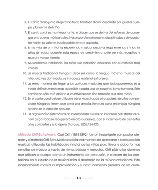149
6.	 El canto diario junto al ejercicio físico, también diario, desarrolla por igual el cuer-
po y la mente del niño.
7.	El canto coral es muy importante: el placer que se deriva del esfuerzo de conse-
guir una buena música colectiva proporciona hombres disciplinados y de carác-
ter noble; su valor es incalculable en este aspecto.
8.	En la vida de un niño, la experiencia musical decisiva llega entre los 6 y los 16
años de edad; durante esta época de crecimiento suele ser más receptivo y
muestra mayor talento.
9.	Musicalmente hablando, los niños sólo deberían educarse con el material más
valioso.
10.	La música tradicional húngara debe ser como la lengua materna musical del
niño: una vez dominada, se introduce material extranjero.
11.	La mejor manera de llegar a las aptitudes musicales que todos poseemos es a
través del instrumento más accesible a cada uno de nosotros: la voz humana. Este
camino no sólo está abierto a los privilegiados sino también a la gran masa.
12.	En el canto coral deben utilizarse obras maestras de otros países, pero los compo-
sitores húngaros tienen que crear una amplia literatura coral en lengua húngara
a partir de la canción popular.
13.	La organización sistemática de la enseñanza es una de las tareas del Estado; el di-
nero así gastado se recuperará en años sucesivos, con el incremento de asistentes
a los conciertos y a la ópera (Pascual, 2005:124-125).
Método Orff-Schulwerk. Carl Orff (1895-1892) fue un importante compositor ale-
mán y el método Orff-Schulwerk propicia una manera de acercarse a la educación
musical, utilizando las habilidades innatas de los niños para llevar a cabo formas
sencillas de música a través de ritmos básicos y melodías. Orff pide a los alumnos
que utilicen su cuerpo como un instrumento de percusión, y el orden de los con-
tenidos en el estudio de la música imita el desarrollo de la música occidental. Este
acercamiento motiva la improvisación y el descubrimiento personal de los alum-
 