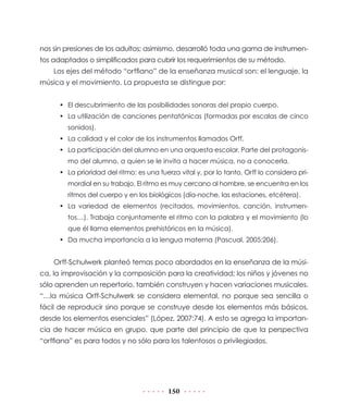 150
nos sin presiones de los adultos; asimismo, desarrolló toda una gama de instrumen-
tos adaptados o simplificados para cubrir los requerimientos de su método.
Los ejes del método “orffiano” de la enseñanza musical son: el lenguaje, la
música y el movimiento. La propuesta se distingue por:
•	 El descubrimiento de las posibilidades sonoras del propio cuerpo.
•	 La utilización de canciones pentatónicas (formadas por escalas de cinco
sonidos).
•	 La calidad y el color de los instrumentos llamados Orff.
•	 La participación del alumno en una orquesta escolar. Parte del protagonis-
mo del alumno, a quien se le invita a hacer música, no a conocerla.
•	 La prioridad del ritmo: es una fuerza vital y, por lo tanto, Orff lo considera pri-
mordial en su trabajo. El ritmo es muy cercano al hombre, se encuentra en los
ritmos del cuerpo y en los biológicos (día-noche, las estaciones, etcétera).
•	 La variedad de elementos (recitados, movimientos, canción, instrumen-
tos…). Trabaja conjuntamente el ritmo con la palabra y el movimiento (lo
que él llama elementos prehistóricos en la música).
•	 Da mucha importancia a la lengua materna (Pascual, 2005:206).
Orff-Schulwerk planteó temas poco abordados en la enseñanza de la músi-
ca, la improvisación y la composición para la creatividad; los niños y jóvenes no
sólo aprenden un repertorio, también construyen y hacen variaciones musicales.
“…la música Orff-Schulwerk se considera elemental, no porque sea sencilla o
fácil de reproducir sino porque se construye desde los elementos más básicos,
desde los elementos esenciales” (López, 2007:74). A esto se agrega la importan-
cia de hacer música en grupo, que parte del principio de que la perspectiva
“orffiana” es para todos y no sólo para los talentosos o privilegiados.
 
