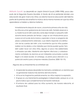 151
Método Susuki. Lo desarrolló en Japón Shinichi Susuki (1898-1998), poco des-
pués de la Segunda Guerra Mundial. A través de él se pretende brindar una
educación de gran nivel a los niños; se orienta hacia la educación del talento;
parte de la premisa de enseñar la música de la misma manera en que los niños
aprendieron a hablar su idioma materno.
Inmediatamente después de nacer, y durante los primeros años de vida,
los niños escuchan grabaciones de música de violín. También observan a
su madre tocar el violín cada día y se les deja manejar un pequeño violín
durante breves periodos de tiempo. Luego se van introduciendo poco
a poco en el mundo de la música y aprenden a tocar un programa de
piezas cuidadosamente ordenado, cuyo diseño responde a la distribu-
ción de las cuerdas del violín, a los movimientos que los niños pueden
realizar con los dedos y a las melodías que más les pueden gustar. Tam-
bién suelen tocar con otros niños, algunos un poco más adelantados
o atrasados que ellos. Mediante este régimen afectuoso y cuidadosa-
mente controlado, los alumnos ya son intérpretes consumados cuando
llegan a la edad escolar; sin embargo, se presta poca atención a su
potencial creativo para componer melodías (Gardner, 2008:118-119).
Algunos de sus lineamientos se sintetizan así:
•	 Al aprender las piezas desarrollan la memoria y establecen un dominio que
va generando todavía más dominio del instrumento.
•	 Al tocar los fragmentos periódicamente, los niños mejoran la expresión.
•	 El grupo es una herramienta pedagógica indispensable, porque es un as-
pecto lúdico que complementa la formación individual.
•	 El entorno de calidad para los niños aumenta, de manera relevante, el
resultado final.
 