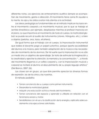 153
diferentes notas. Los ejercicios de entrenamiento auditivo siempre se acompa-
ñan de movimiento, gestos o dirección. El movimiento tiene como fin ayudar a
la mente, los ojos y los oídos a estar más atentos a la actividad.
Las ideas pedagógicas fundamentales en el método implican los lazos en-
tre el movimiento corporal y el movimiento musical, por lo que se trabaja el
sentido kinestésico; por ejemplo, desplazarse mientras el profesor improvisa en
el piano. Lo que importa es el movimiento de todo el cuerpo, la motricidad glo-
bal; se puede recurrir al auxilio de instrumentos (claves, triángulos, etc.), o bien
a objetos (pelotas, aros, lazos, etcétera).
De igual forma que el trabajo con el cuerpo, la improvisación instrumental
que realiza el docente juega un papel sustantivo, porque aporta accesibilidad
del alumno a la música, pero también adaptación de la música a las necesida-
des de movimiento de los alumnos. De tal suerte que la improvisación no es sólo
un medio sino un objetivo de aprendizaje. Se trata de estimular la imaginación y
la creatividad y ejercitar la atención, la memoria y la concentración: “…a través
del movimiento llegamos a un solfeo corporal y, con la improvisación musical y
corporal se incitará al alumno al descubrimiento de su propio leguaje artístico”
(Del Bianco, 2007: 26).
Las clases son en grupo, ya que éste permite apreciar los diversas formas
de expresión, las de los otros y las nuestras.
El método posibilita:
•	 Tomar conciencia de su cuerpo como primer instrumento.
•	 Desarrollar la motricidad global.
•	 Adquirir una educación activa a través del movimiento.
•	 Tomar conciencia del espacio y aprender a utilizarlo en relación con el
fenómeno sonoro y motor.
•	 Sensibilizarse con el uso y la dosificación de la energía y aplicarla adecua-
damente a las ejecuciones solicitadas.
 
