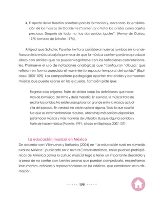 155
4.	El aporte de las filosofías orientales para la formación y, sobre todo, la sensibiliza-
ción de los músicos de Occidente (“comenzar a tratar los sonidos como objetos
preciosos. Después de todo, no hay dos sonidos iguales”) (Hemsy de Gainza,
1975, tomado de Schafer, 1975).
Al igual que Schafer, Paynter invita a considerar nuevos rumbos en la ense-
ñanza de la música bajo la premisa de que la música contemporánea produce
obras con sonidos que no pueden registrarse con las notaciones convenciona-
les. Promueve el uso de notaciones analógicas que “configuran ‘dibujos’ que
reflejan en forma parecida el movimiento espacio-temporal del sonido” (Espi-
nosa, 2007:109). Los compositores pedagogos aportan materiales y componen
música que puede usarse en las escuelas. También pide que:
Regrese a los orígenes. Trate de olvidar todas las definiciones que hace-
mos de la música, del ritmo y de la melodía. En esencia, la música trata de
excitar los sonidos. No existe una ruptura tan grande entre la música actual
y la del pasado. En verdad, no existe ruptura alguna. Todo lo que ocurrió
fue que se incrementaron los recursos. Ahora hay más sonidos disponibles
para hacer música y más maneras de utilizarlos. Busque algunos sonidos y
trate de hacer música (Paynter, 1991, citado en Espinosa, 2007:107)
La educación musical en México
De acuerdo con Villanueva y Bañuelos (2004) en “La educación rural en el medio
rural de México”, publicado en la revista Conservatorianos, en los pueblos prehispá-
nicos de América Latina la cultura musical llegó a tener un importante desarrollo y
a pesar de no contar con fuentes sonoras que puedan comprobarlo, encontramos
instrumentos, crónicas y representaciones en los códices, que corroboran esta afir-
mación.
 