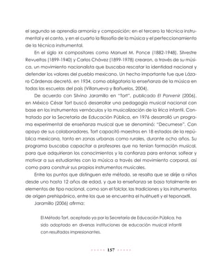 157
el segundo se aprendía armonía y composición; en el tercero la técnica instru-
mental y el canto, y en el cuarto la filosofía de la música y el perfeccionamiento
de la técnica instrumental.
En el siglo XX compositores como Manuel M. Ponce (1882-1948), Silvestre
Revueltas (1899-1940) y Carlos Chávez (1899-1978) crearon, a través de su músi-
ca, un movimiento nacionalista que buscaba rescatar la identidad nacional y
defender los valores del pueblo mexicano. Un hecho importante fue que Láza-
ro Cárdenas decretó, en 1934, como obligatoria la enseñanza de la música en
todas las escuelas del país (Villanueva y Bañuelos, 2004).
De acuerdo con Silvino Jaramillo en “Tort”, publicado El Porvenir (2006),
en México César Tort buscó desarrollar una pedagogía musical nacional con
base en los instrumentos vernáculos y la musicalización de la lírica infantil. Con-
tratado por la Secretaría de Educación Pública, en 1976 desarrolló un progra-
ma experimental de enseñanza musical que se denominó: “Decumese”. Con
apoyo de sus colaboradores, Tort capacitó maestros en 18 estados de la repú-
blica mexicana, tanto en zonas urbanas como rurales, durante ocho años. Su
programa buscaba capacitar a profesores que no tenían formación musical,
para que adquirieran los conocimientos y la confianza para entonar, solfear y
motivar a sus estudiantes con la música a través del movimiento corporal, así
como para construir sus propios instrumentos musicales.
Entre los puntos que distinguen este método, se resalta que se dirije a niños
desde uno hasta 12 años de edad, y que la enseñanza se basa totalmente en
elementos de tipo nacional, como son el folclor, las tradiciones y los instrumentos
de origen prehispánico, entre los que se encuentra el huéhuetl y el teponaxtli.
Jaramillo (2006) afirma:
El Método Tort, aceptado ya por la Secretaría de Educación Pública, ha
sido adoptado en diversas instituciones de educación musical infantil
con resultados impresionantes.
 